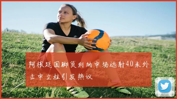 阿根廷国脚莫利纳中场远射40米外击中立柱引发热议