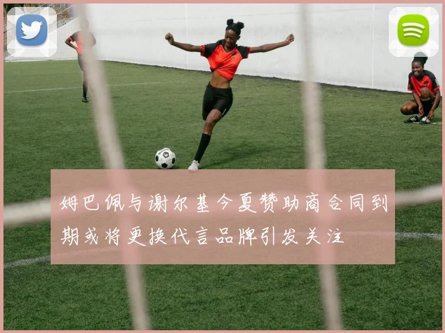 姆巴佩与谢尔基今夏赞助商合同到期或将更换代言品牌引发关注