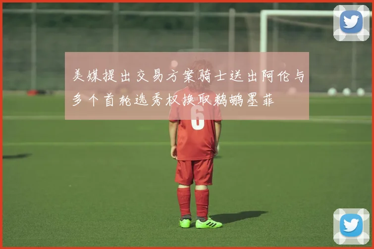 美媒提出交易方案骑士送出阿伦与多个首轮选秀权换取鹈鹕墨菲