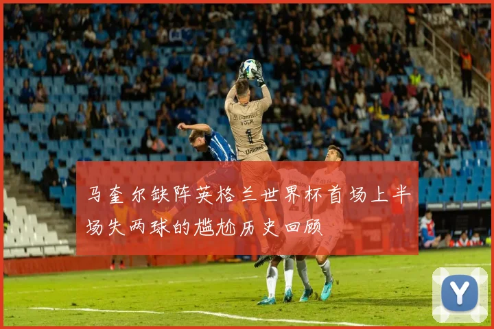 马奎尔缺阵英格兰世界杯首场上半场失两球的尴尬历史回顾