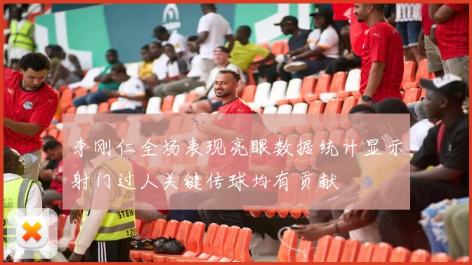 李刚仁全场表现亮眼数据统计显示射门过人关键传球均有贡献