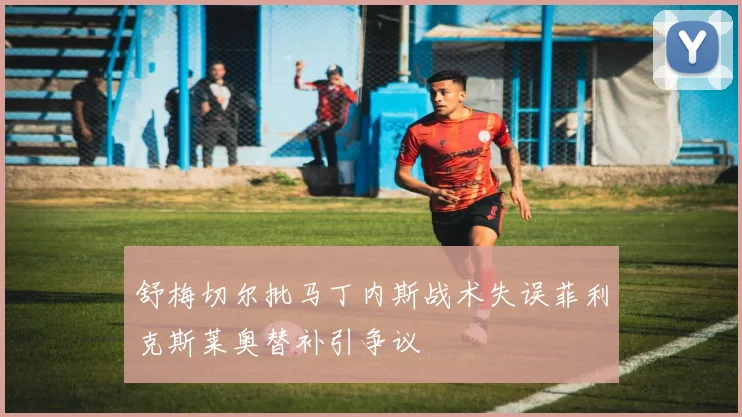 舒梅切尔批马丁内斯战术失误菲利克斯莱奥替补引争议
