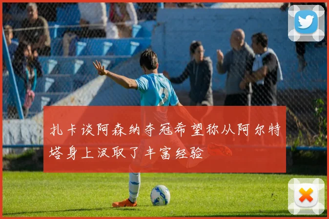 扎卡谈阿森纳夺冠希望称从阿尔特塔身上汲取了丰富经验