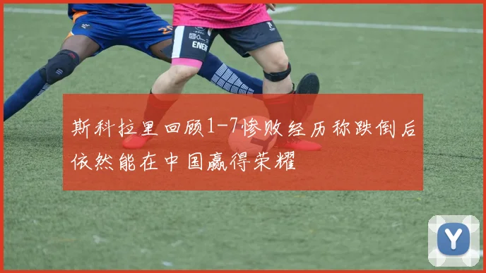 斯科拉里回顾1-7惨败经历称跌倒后依然能在中国赢得荣耀