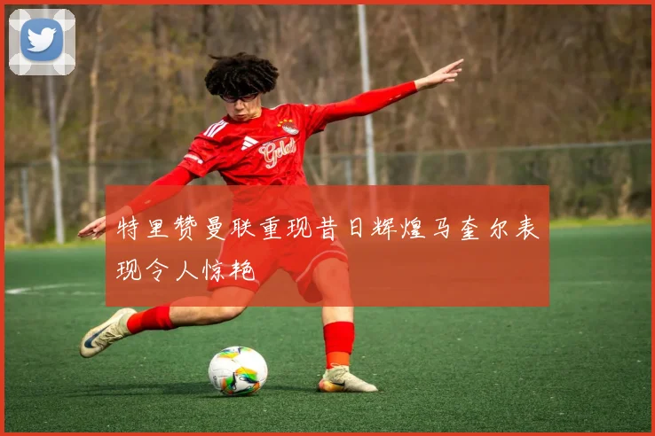 特里赞曼联重现昔日辉煌马奎尔表现令人惊艳