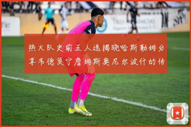 热火队史前五人选揭晓哈斯勒姆分享韦德莫宁詹姆斯奥尼尔波什的传奇地位