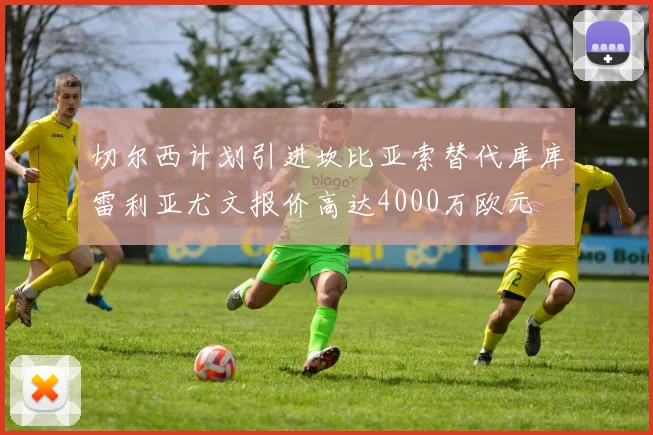 切尔西计划引进坎比亚索替代库库雷利亚尤文报价高达4000万欧元