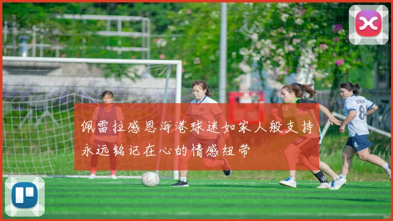 佩雷拉感恩海港球迷如家人般支持永远铭记在心的情感纽带