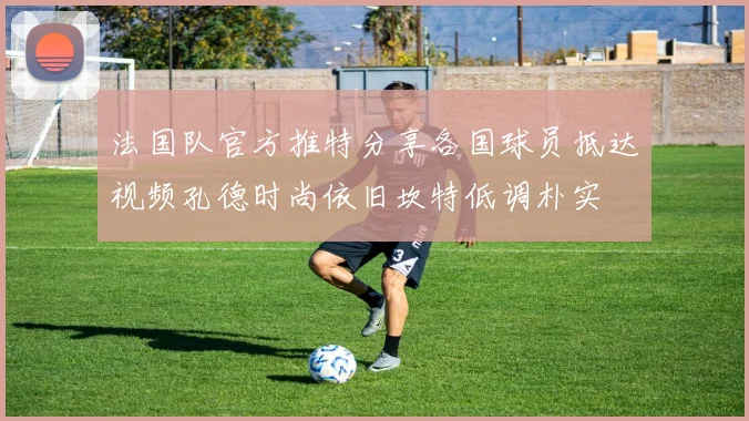 法国队官方推特分享各国球员抵达视频孔德时尚依旧坎特低调朴实
