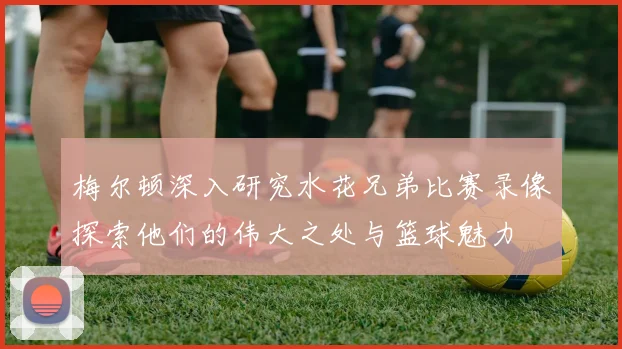 梅尔顿深入研究水花兄弟比赛录像探索他们的伟大之处与篮球魅力