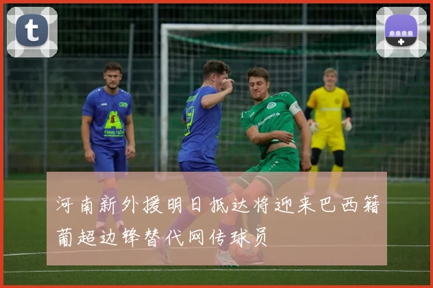 河南新外援明日抵达将迎来巴西籍葡超边锋替代网传球员