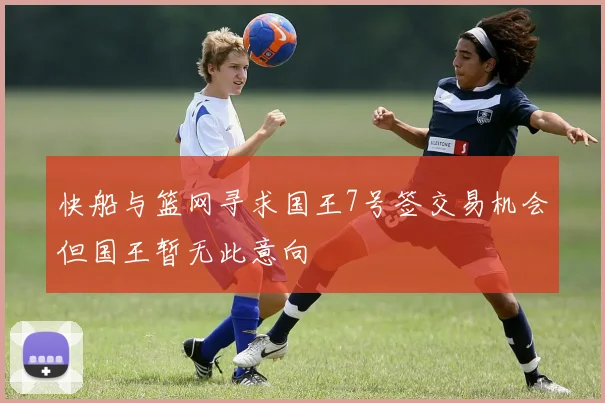 快船与篮网寻求国王7号签交易机会但国王暂无此意向