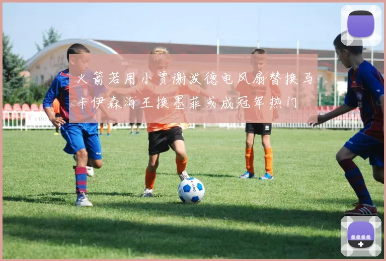 火箭若用小贾谢泼德电风扇替换马卡伊森海王换墨菲或成冠军热门