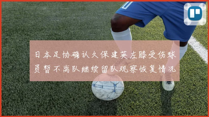 日本足协确认久保建英左膝受伤球员暂不离队继续留队观察恢复情况