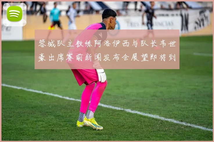 蓉城队主教练阿洛伊西与队长韦世豪出席赛前新闻发布会展望即将到来的比赛