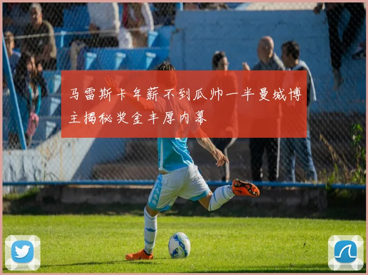 马雷斯卡年薪不到瓜帅一半曼城博主揭秘奖金丰厚内幕