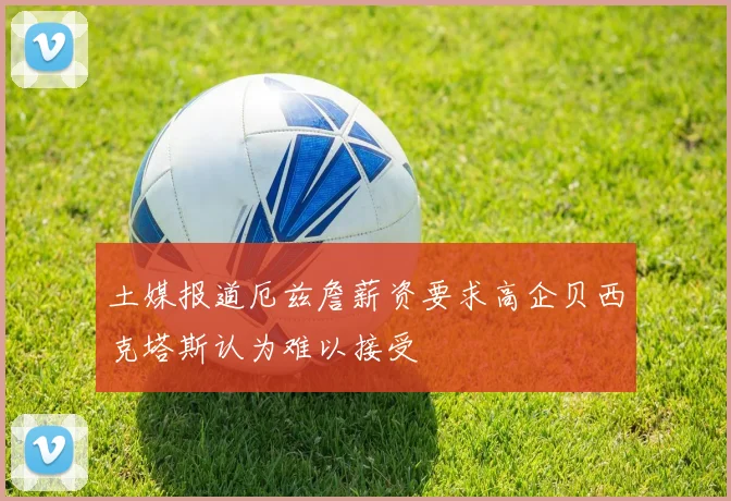 土媒报道厄兹詹薪资要求高企贝西克塔斯认为难以接受