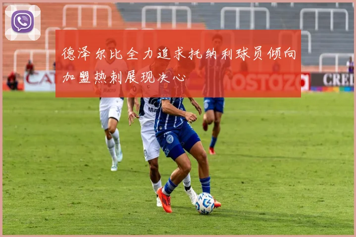 德泽尔比全力追求托纳利球员倾向加盟热刺展现决心